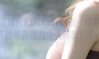 只为你呈现：KuukoW与长瀞同学携手分享的唯美图片令人陶醉！.txt