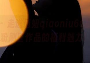 微密圈 – 走进俏妞qiaoniu66的世界，感受粉刷匠作品的福利魅力！.txt